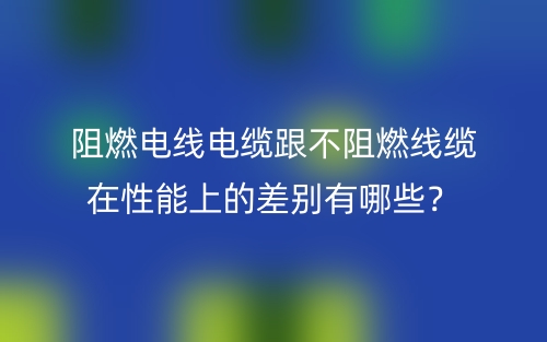 阻燃電線(xiàn)電纜跟不阻燃線(xiàn)纜在性能上的差別有哪些？(圖1)