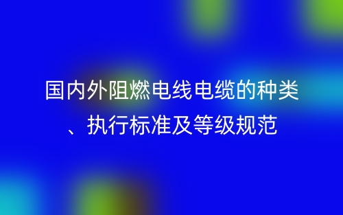 國內(nèi)外阻燃電線電纜的種類、執(zhí)行標(biāo)準(zhǔn)及等級規(guī)范(圖1)