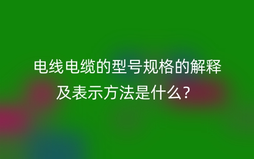 電線電纜的型號(hào)規(guī)格的解釋及表示方法是什么？(圖1)