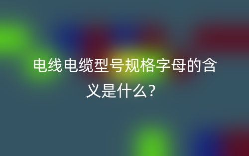 電線電纜型號(hào)規(guī)格字母的含義是什么？(圖1)