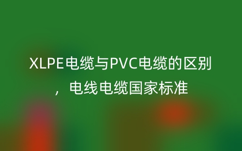 XLPE電纜與PVC電纜的區(qū)別，電線電纜國(guó)家標(biāo)準(zhǔn)(圖1)