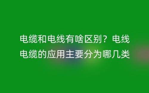 電纜和電線有啥區(qū)別？電線電纜的應(yīng)用主要分為哪幾類？(圖1)
