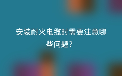 安裝耐火電纜時(shí)需要注意哪些問題？(圖1)