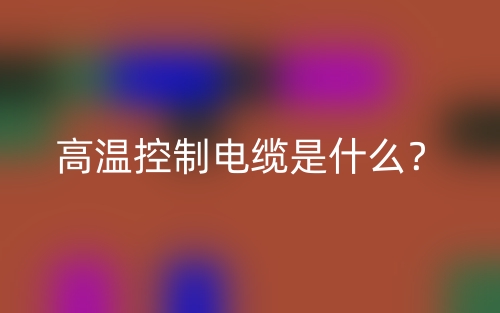 高溫控制電纜是什么？(圖1)