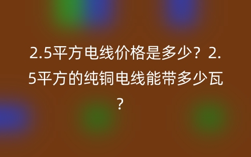 2.5平方電線價格是多少？2.5平方的純銅電線能帶多少瓦？ (圖1)