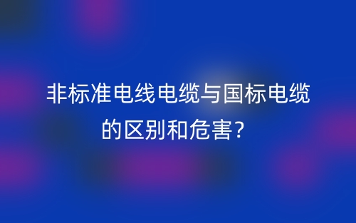 非標(biāo)準(zhǔn)電線電纜與國(guó)標(biāo)電纜的區(qū)別和危害？(圖1)