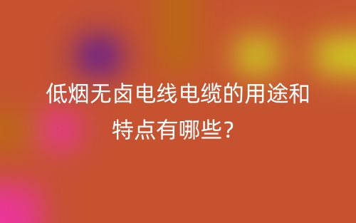 低煙無鹵電線電纜的用途和特點有哪些？(圖1)