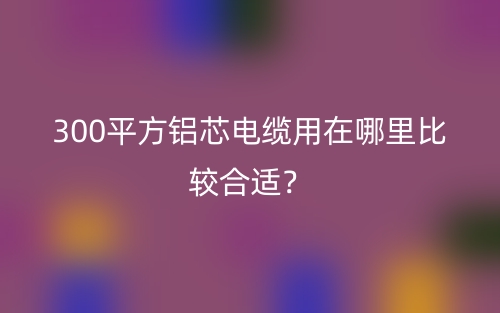 300平方鋁芯電纜用在哪里比較合適？(圖1)