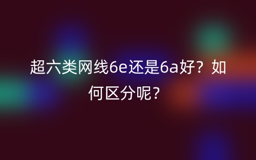 超六類網(wǎng)線6e還是6a好？如何區(qū)分呢？(圖1)