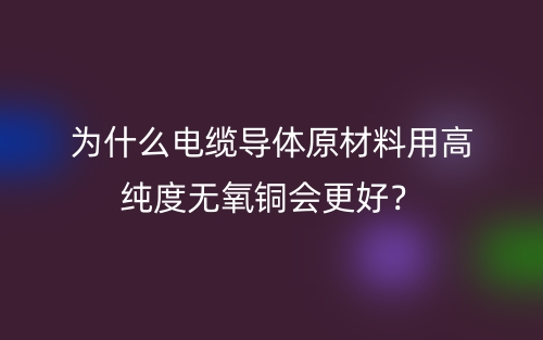 為什么電纜導(dǎo)體原材料用高純度無氧銅會更好？(圖1)