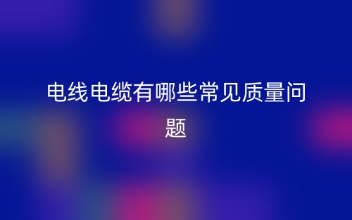 電線電纜有哪些常見質(zhì)量問題？(圖1)