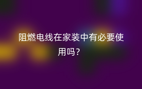阻燃電線在家裝中有必要使用嗎？(圖1)