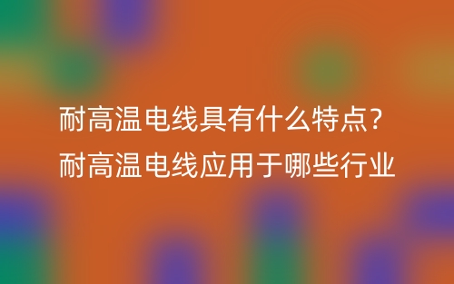 耐高溫電線具有什么特點？耐高溫電線應(yīng)用于哪些行業(yè)(圖1)