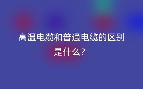高溫電纜和普通電纜的區(qū)別是什么？(圖1)