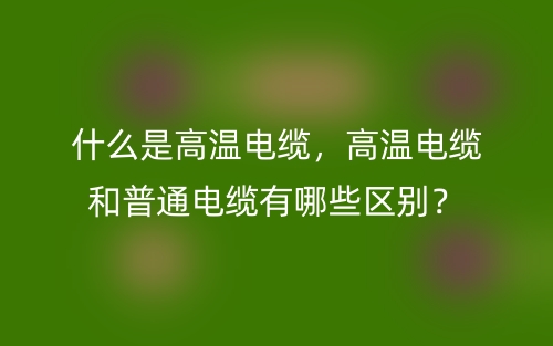 什么是高溫電纜，高溫電纜和普通電纜有哪些區(qū)別？(圖1)