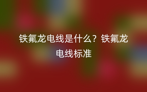 鐵氟龍電線是什么？鐵氟龍電線標(biāo)準(zhǔn)(圖1)