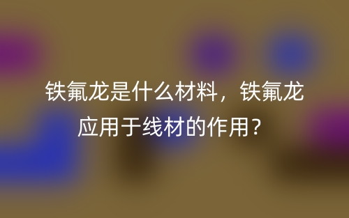 鐵氟龍是什么材料，鐵氟龍應(yīng)用于線材的作用？(圖1)
