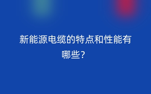 新能源電纜的特點(diǎn)和性能有哪些？(圖1)