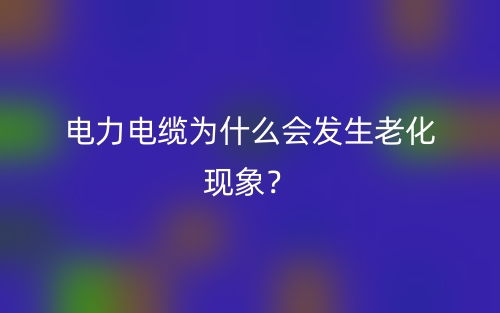 電力電纜為什么會(huì)發(fā)生老化現(xiàn)象？(圖1)