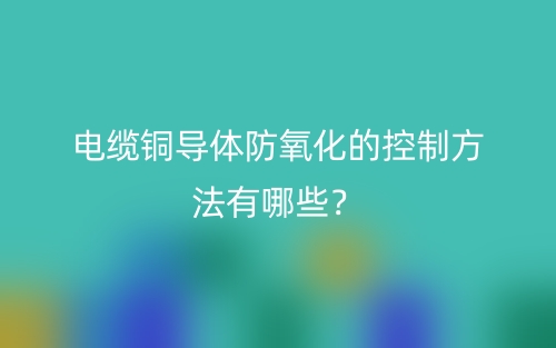 電纜銅導(dǎo)體防氧化的控制方法有哪些？(圖1)