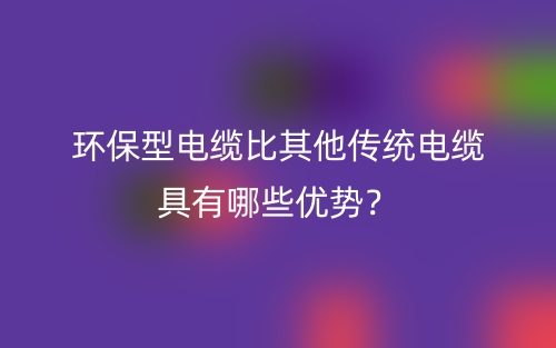 環(huán)保型電纜比其他傳統(tǒng)電纜具有哪些優(yōu)勢？(圖1)