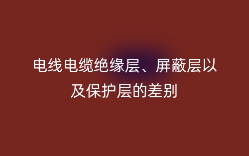 電線電纜絕緣層、屏蔽層以及保護(hù)層的差別(圖1)