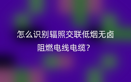 怎么識別輻照交聯(lián)低煙無鹵阻燃電線電纜？(圖1)