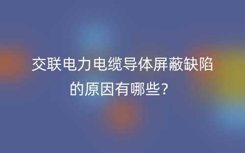 交聯(lián)電力電纜導(dǎo)體屏蔽缺陷的原因有哪些？(圖1)