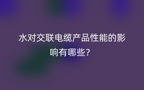 水對交聯(lián)電纜產(chǎn)品性能的影響有哪些？(圖1)