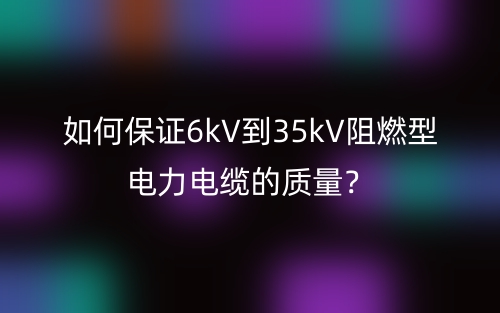 如何保證6kV到35kV阻燃型電力電纜的質(zhì)量？(圖1)