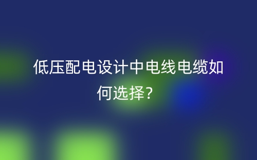 低壓配電設(shè)計(jì)中電線電纜如何選擇？(圖1)