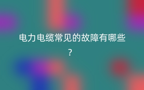 電力電纜常見的故障有哪些？(圖1)