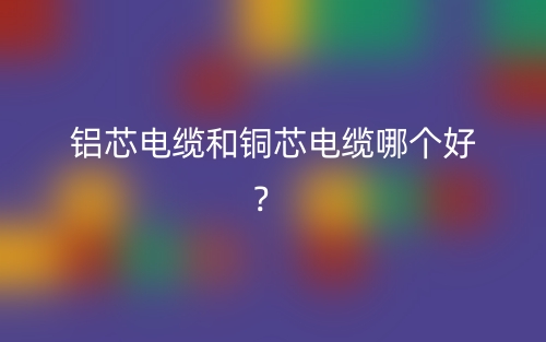 鋁芯電纜和銅芯電纜哪個(gè)好？(圖1)