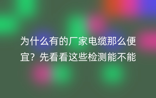 為什么有的廠家電纜線那么便宜？先看看這些檢測能不能過(圖1)