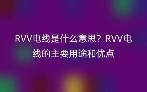RVV電線是什么意思？RVV電線的主要用途和優(yōu)點(圖1)