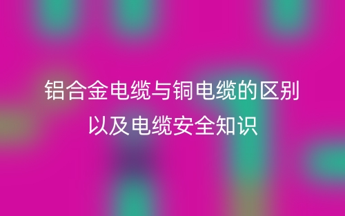鋁合金電纜與銅電纜的區(qū)別以及電纜安全知識(shí)(圖1)