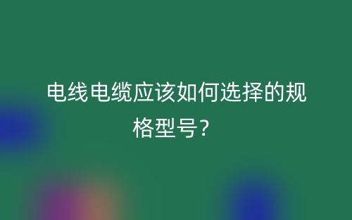電線電纜應(yīng)該如何選擇的規(guī)格型號？(圖1)