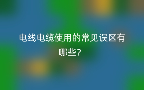 電線電纜使用的常見誤區(qū)有哪些？(圖1)