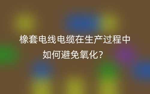 橡套電線電纜在生產(chǎn)過程中如何避免氧化？(圖1)