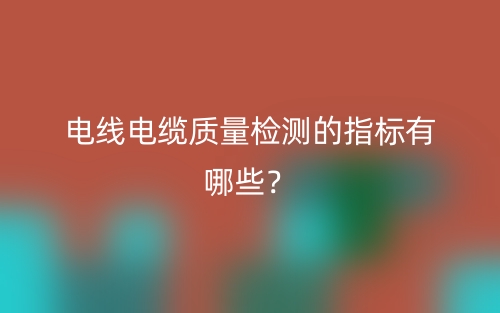 電線(xiàn)電纜質(zhì)量檢測(cè)的指標(biāo)有哪些？(圖1)