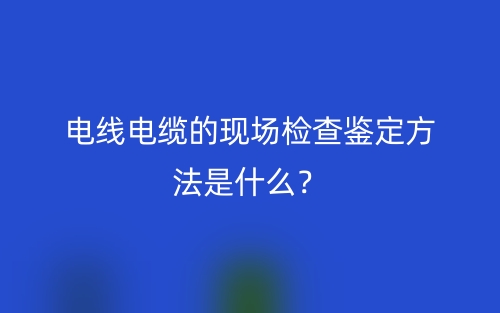 電線電纜的現(xiàn)場(chǎng)檢查鑒定方法是什么？(圖1)