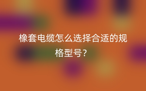 橡套電纜怎么選擇合適的規(guī)格型號？(圖1)