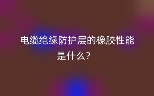 電纜絕緣防護層的橡膠性能是什么？(圖1)