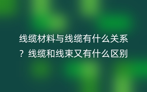線纜材料與線纜有什么關(guān)系？線纜和線束又有什么區(qū)別？(圖1)
