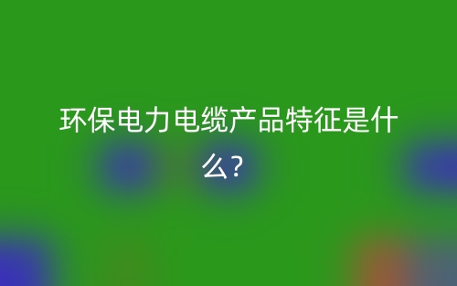 環(huán)保電力電纜產(chǎn)品特征是什么？(圖1)