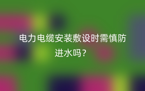 電力電纜安裝敷設(shè)時需慎防進水嗎？(圖1)