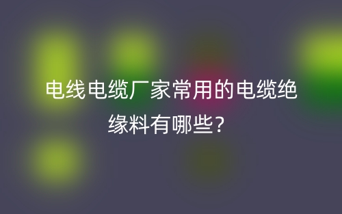 電線電纜廠家常用的電纜絕緣料有哪些？(圖1)