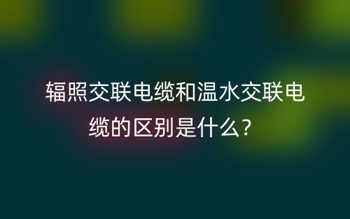 輻照交聯(lián)電纜和溫水交聯(lián)電纜的區(qū)別是什么？(圖1)