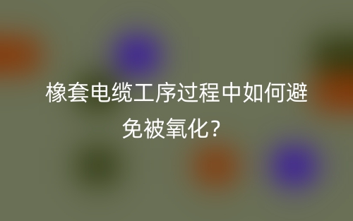 橡套電纜工序過(guò)程中如何避免被氧化？(圖1)