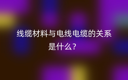 線纜材料與電線電纜的關(guān)系是什么？(圖1)